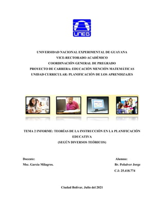 UNIVERSIDAD NACIONAL EXPERIMENTAL DE GUAYANA
VICE-RECTORADO ACADÉMICO
COORDINACIÓN GENERAL DE PREGRADO
PROYECTO DE CARRERA: EDUCACIÓN MENCIÓN MATEMÁTICAS
UNIDAD CURRICULAR: PLANIFICACIÓN DE LOS APRENDIZAJES
TEMA 2 INFORME: TEORÍAS DE LA INSTRUCCIÓN EN LA PLANIFICACIÓN
EDUCATIVA
(SEGÚN DIVERSOS TEÓRICOS)
Docente: Alumno:
Msc. García Milagros. Br. Peñalver Jorge
C.I: 25.418.774
Ciudad Bolívar, Julio del 2021
 