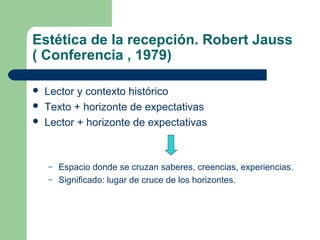 Estética de la recepción. Robert Jauss
( Conferencia , 1979)
 Lector y contexto histórico
 Texto + horizonte de expectativas
 Lector + horizonte de expectativas
– Espacio donde se cruzan saberes, creencias, experiencias.
– Significado: lugar de cruce de los horizontes.
 