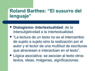Roland Barthes: “El susurro del
lenguaje”
 Dialogismo- Intertextualidad: de la
intersubjetividad a la intertextualidad.
 “La lectura de un texto no es el intercambio
de sujeto a sujeto sino la realización por el
autor y el lector de una multitud de escrituras
que atraviesan e interactúan en el texto”.
 Lógica asociativa: se asocian al texto otros
textos, ideas, imágenes, significaciones.
 