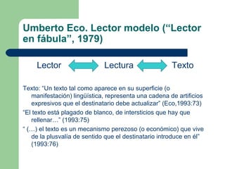 Umberto Eco. Lector modelo (“Lector
en fábula”, 1979)
Lector Lectura Texto
Texto: “Un texto tal como aparece en su superficie (o
manifestación) lingüística, representa una cadena de artificios
expresivos que el destinatario debe actualizar” (Eco,1993:73)
“El texto está plagado de blanco, de intersticios que hay que
rellenar…” (1993:75)
“ (…) el texto es un mecanismo perezoso (o económico) que vive
de la plusvalía de sentido que el destinatario introduce en él”
(1993:76)
 