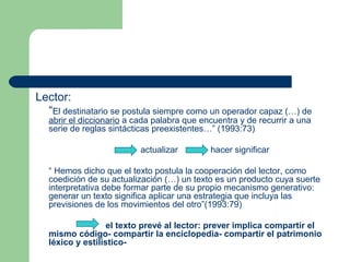 Lector:
“El destinatario se postula siempre como un operador capaz (…) de
abrir el diccionario a cada palabra que encuentra y de recurrir a una
serie de reglas sintácticas preexistentes…” (1993:73)
actualizar hacer significar
“ Hemos dicho que el texto postula la cooperación del lector, como
coedición de su actualización (…) un texto es un producto cuya suerte
interpretativa debe formar parte de su propio mecanismo generativo:
generar un texto significa aplicar una estrategia que incluya las
previsiones de los movimientos del otro”(1993:79)
el texto prevé al lector: prever implica compartir el
mismo código- compartir la enciclopedia- compartir el patrimonio
léxico y estilístico-
 