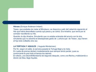 Héroes (Enrique Anderson Imbert)
Teseo, que acababa de matar al Minotauro, se disponía a salir del Laberinto siguiendo el
hilo que había desovillado cuando oyó pasos y se volvió. Era Ariadna, que venía por el
corredor reovillando su hilo.
Querido- le dijo Ariadna. Simulando que no estaba enterada del amorío con la otra,
simulando que no advertía el desesperado gesto de ´y ahora qué ´de Teseo-, aquí tienen
el hijo todo ovilladito otra vez.
LA TORTUGA Y AQUILES ( Augusto Monterroso)
Por fin, según el cable, la semana pasada la Tortuga llegó a la meta.
En rueda de prensa declaró modestamente que siempre temió perder, pues su
contrincante le pisó todo el tiempo los talones.
En efecto, una diezmiltrillonésima de segundo después, como una flecha y maldiciendo a
Zenón de Elea, llegó Aquiles.
 
