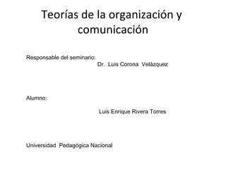 Teorías de la organización y  comunicación Responsable del seminario:  Dr.  Luis Corona  Velázquez Alumno: Luis Enrique Rivera Torres Universidad  Pedagógica Nacional  