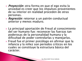    Proyección: otra forma en que el ego evita la
    ansiedad es creer que los impulsos provenientes
    de su interior en realidad proceden de otras
    personas.
   Regresión: retornar a un patrón conductual
    anterior y menos maduro.

   La principal aportación de Freud al conocimiento
    del ser humano fue: reconocer las fuerzas tan
    poderosas de la personalidad humana y la
    dificultad de poder controlarlas y manejarlas.
   Freud fue el primer psicólogo en afirmar que la
    infancia y la niñez son períodos críticos en los
    cuales se constituye la estructura básica del
    carácter.

                            Ing. María Edith Torres Gallardo.
 