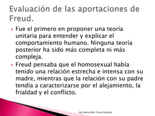    Fue el primero en proponer una teoría
    unitaria para entender y explicar el
    comportamiento humano. Ninguna teoría
    posterior ha sido más completa ni más
    compleja.
   Freud pensaba que el homosexual había
    tenido una relación estrecha e intensa con su
    madre, mientras que la relación con su padre
    tendía a caracterizarse por el alejamiento, la
    frialdad y el conflicto.


                          Ing. María Edith Torres Gallardo.
 