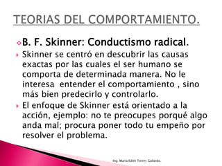  B.   F. Skinner: Conductismo radical.
   Skinner se centró en descubrir las causas
    exactas por las cuales el ser humano se
    comporta de determinada manera. No le
    interesa entender el comportamiento , sino
    más bien predecirlo y controlarlo.
   El enfoque de Skinner está orientado a la
    acción, ejemplo: no te preocupes porqué algo
    anda mal; procura poner todo tu empeño por
    resolver el problema.

                         Ing. María Edith Torres Gallardo.
 