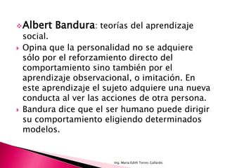  Albert   Bandura: teorías del aprendizaje
    social.
   Opina que la personalidad no se adquiere
    sólo por el reforzamiento directo del
    comportamiento sino también por el
    aprendizaje observacional, o imitación. En
    este aprendizaje el sujeto adquiere una nueva
    conducta al ver las acciones de otra persona.
   Bandura dice que el ser humano puede dirigir
    su comportamiento eligiendo determinados
    modelos.


                         Ing. María Edith Torres Gallardo.
 