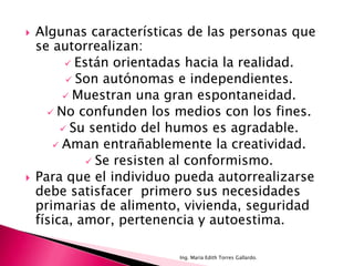    Algunas características de las personas que
    se autorrealizan:
           Están orientadas hacia la realidad.
           Son autónomas e independientes.
          Muestran una gran espontaneidad.
       No confunden los medios con los fines.
          Su sentido del humos es agradable.
        Aman entrañablemente la creatividad.
               Se resisten al conformismo.
   Para que el individuo pueda autorrealizarse
    debe satisfacer primero sus necesidades
    primarias de alimento, vivienda, seguridad
    física, amor, pertenencia y autoestima.

                          Ing. María Edith Torres Gallardo.
 