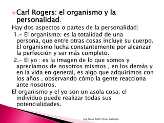  Carl
     Rogers: el organismo y la
 personalidad.
Hay dos aspectos o partes de la personalidad:
 1.- El organismo: es la totalidad de una
  persona, que entre otras cosas incluye su cuerpo.
  El organismo lucha constantemente por alcanzar
  la perfección y ser más completo.
 2.- El yo : es la imagen de lo que somos y
  apreciamos de nosotros mismos , en los demás y
  en la vida en general, es algo que adquirimos con
  los años , observando cómo la gente reacciona
  ante nosotros.
El organismo y el yo son un asola cosa; el
  individuo puede realizar todas sus
  potencialidades.

                         Ing. María Edith Torres Gallardo.
 