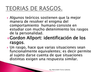    Algunos teóricos sostienen que la mejor
    manera de resolver el enigma del
    comportamiento humano consiste en
    estudiar con mucho detenimiento los rasgos
    de la personalidad.
 Gordon      Allport: identificación de los
    rasgos.
   Un rasgo, hace que varias situaciones sean
    funcionalmente equivalentes; es decir permite
    al sujeto darse cuenta de que situaciones
    distintas exigen una respuesta similar.

                         Ing. María Edith Torres Gallardo.
 