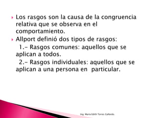    Los rasgos son la causa de la congruencia
    relativa que se observa en el
    comportamiento.
   Allport definió dos tipos de rasgos:
     1.- Rasgos comunes: aquellos que se
    aplican a todos.
     2.- Rasgos individuales: aquellos que se
    aplican a una persona en particular.




                         Ing. María Edith Torres Gallardo.
 