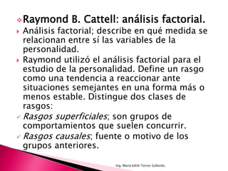  Raymond    B. Cattell: análisis factorial.
 Análisis factorial; describe en qué medida se
  relacionan entre sí las variables de la
  personalidad.
 Raymond utilizó el análisis factorial para el
  estudio de la personalidad. Define un rasgo
  como una tendencia a reaccionar ante
  situaciones semejantes en una forma más o
  menos estable. Distingue dos clases de
  rasgos:
 Rasgos superficiales; son grupos de
  comportamientos que suelen concurrir.
 Rasgos causales; fuente o motivo de los
  grupos anteriores.

                        Ing. María Edith Torres Gallardo.
 