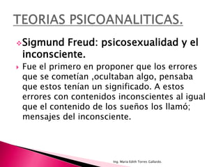  Sigmund    Freud: psicosexualidad y el
    inconsciente.
   Fue el primero en proponer que los errores
    que se cometían ,ocultaban algo, pensaba
    que estos tenían un significado. A estos
    errores con contenidos inconscientes al igual
    que el contenido de los sueños los llamó;
    mensajes del inconsciente.




                          Ing. María Edith Torres Gallardo.
 