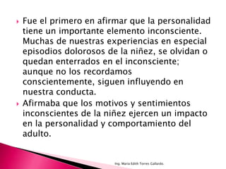    Fue el primero en afirmar que la personalidad
    tiene un importante elemento inconsciente.
    Muchas de nuestras experiencias en especial
    episodios dolorosos de la niñez, se olvidan o
    quedan enterrados en el inconsciente;
    aunque no los recordamos
    conscientemente, siguen influyendo en
    nuestra conducta.
   Afirmaba que los motivos y sentimientos
    inconscientes de la niñez ejercen un impacto
    en la personalidad y comportamiento del
    adulto.


                          Ing. María Edith Torres Gallardo.
 