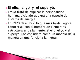  El   ello, el yo y el superyó.
   Freud trató de explicar la personalidad
    humana diciendo que era una especie de
    sistema de energía.
   En 1923 descubrió lo que más tarde llegó a
    conocerse con el nombre de elementos
    estructurales de la mente; el ello, el yo y el
    superyó. Los consideró como un modelo de la
    manera en que funciona la mente.




                          Ing. María Edith Torres Gallardo.
 