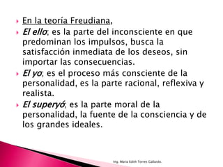    En la teoría Freudiana,
   El ello; es la parte del inconsciente en que
    predominan los impulsos, busca la
    satisfacción inmediata de los deseos, sin
    importar las consecuencias.
   El yo; es el proceso más consciente de la
    personalidad, es la parte racional, reflexiva y
    realista.
   El superyó; es la parte moral de la
    personalidad, la fuente de la consciencia y de
    los grandes ideales.



                           Ing. María Edith Torres Gallardo.
 