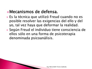  Mecanismos       de defensa.
   Es la técnica que utilizó Freud cuando no es
    posible resolver las exigencias del ello y del
    yo, tal vez haya que deformar la realidad.
   Según Freud el individuo tiene consciencia de
    ellos sólo en una forma de psicoterapia
    denominada psicoanálisis.




                          Ing. María Edith Torres Gallardo.
 