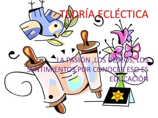 TEORÍA ECLÉCTICALA PASIÓN ,LOS DESEOS, LOS SENTIMIENTOS POR CONOCER ESO ES EDUCACIÓN