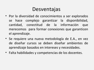 Desventajas
• Por la diversidad de conocimientos a ser explorados
  se hace complejo garantizar la disponibilidad,
  cantidad, conectitud de la información que
  merecemos para formar conexiones que garanticen
  el aprendizaje.
• Se requiere una nueva metodología de E.A., en vez
  de diseñar cursos se deben diseñar ambientes de
  aprendizaje basados en intereses y necesidades.
• Falta habilidades y competencias de los docentes.
 