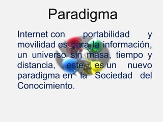Paradigma
Internet con     portabilidad     y 
movilidad es para la información, 
un  universo  sin  masa,  tiempo  y 
distancia,  este  es un  nuevo 
paradigma en  la  Sociedad  del 
Conocimiento. 
 