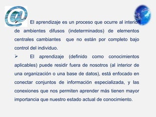        El aprendizaje es un proceso que ocurre al interior 
de  ambientes  difusos  (indeterminados)  de  elementos 
centrales  cambiantes    que  no  están  por  completo  bajo 
control del individuo. 
       El  aprendizaje  (definido  como  conocimientos 
aplicables)  puede  residir  fuera  de  nosotros  (al  interior  de 
una organización o una base de datos), está enfocado en 
conectar  conjuntos  de  información  especializada,  y  las 
conexiones que nos permiten aprender más tienen mayor 
importancia que nuestro estado actual de conocimiento.
 