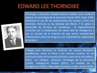 EDWARD LEE THORNDIKE
  Psicólogo y Educador Estadounidense trabajó como profesor
  adjunto de psicología de la educación desde 1901, hasta 1940.
  Mediante el uso de los experimentos de ensayo y error con
  animales, formulo su ley llamada del efecto. Y la aplico al
  desarrollo de técnicas de enseñanza. Es especialmente
  conocido por la elaboración de varios test de inteligencia y
  por el rechazo de la creencia de que temas considerados
  intelectuales como las lenguas y las matemáticas organizaban
  el cerebro.


  Trabajó para favorecer la inclusión de nuevas disciplinas
  académicas, como la física y las ciencias sociales, en los
  currículos tanto de la escuela primaria como de la secundaria.
  Entre sus trabajos destacan: Psicología de la educación
  (1903), Inteligencia animal (1911), La medida de la
  inteligencia (1926) y Naturaleza humana y orden social (1940).
 