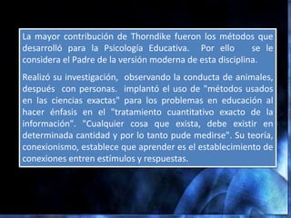 La mayor contribución de Thorndike fueron los métodos que
desarrolló para la Psicología Educativa. Por ello         se le
considera el Padre de la versión moderna de esta disciplina.
Realizó su investigación, observando la conducta de animales,
después con personas. implantó el uso de "métodos usados
en las ciencias exactas" para los problemas en educación al
hacer énfasis en el "tratamiento cuantitativo exacto de la
información". "Cualquier cosa que exista, debe existir en
determinada cantidad y por lo tanto pude medirse". Su teoría,
conexionismo, establece que aprender es el establecimiento de
conexiones entren estímulos y respuestas.
 