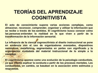 TEORÍAS DEL APRENDIZAJE
COGNITIVISTA
El acto de conocimiento supone varias acciones complejas, como
almacenar, reconocer, comprender, organizar y utilizar la información que
se recibe a través de los sentidos. El cognitivismo busca conocer cómo
las personas entienden la realidad en la que viven a partir de la
transformación de la información sensorial.
La influencia de la ciencia cognoscitivista al diseño instruccional se pone
en evidencia con el uso de organizadores avanzados, dispositivos
nemónicos, metafóricos, segmentados en partes con significado y la
organización cuidadosa del material instruccional de lo simple a lo
complejo.
El cognitivismo aparece como una evolución de la psicología conductista,
ya que intenta explicar la conducta a partir de los procesos mentales. Los
conductistas, en cambio, se basaban en la asociación entre estímulos y
respuestas.
 
