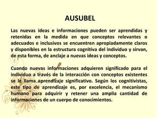  AUSUBEL
Las nuevas ideas e informaciones pueden ser aprendidas y
retenidas en la medida en que conceptos relevantes o
adecuados e inclusivos se encuentren apropiadamente claros
y disponibles en la estructura cognitiva del individuo y sirvan,
de esta forma, de anclaje a nuevas ideas y conceptos.
Cuando nuevas informaciones adquieren significado para el
individuo a través de la interacción con conceptos existentes
se le llama aprendizaje significativo. Según los cognitivistas,
este tipo de aprendizaje es, por excelencia, el mecanismo
humano para adquirir y retener una amplia cantidad de
informaciones de un cuerpo de conocimientos.
 