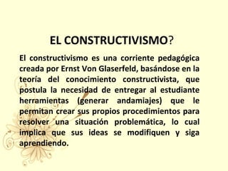 EL CONSTRUCTIVISMO?
El constructivismo es una corriente pedagógica
creada por Ernst Von Glaserfeld, basándose en la
teoría del conocimiento constructivista, que
postula la necesidad de entregar al estudiante
herramientas (generar andamiajes) que le
permitan crear sus propios procedimientos para
resolver una situación problemática, lo cual
implica que sus ideas se modifiquen y siga
aprendiendo.
 