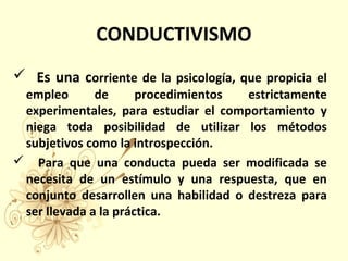 CONDUCTIVISMO
 Es una corriente de la psicología, que propicia el
empleo de procedimientos estrictamente
experimentales, para estudiar el comportamiento y
niega toda posibilidad de utilizar los métodos
subjetivos como la introspección.
 Para que una conducta pueda ser modificada se
necesita de un estímulo y una respuesta, que en
conjunto desarrollen una habilidad o destreza para
ser llevada a la práctica.
 