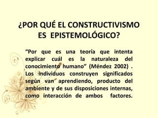 ¿POR QUÉ EL CONSTRUCTIVISMO
ES EPISTEMOLÓGICO?
“Por que es una teoría que intenta
explicar cuál es la naturaleza del
conocimiento humano” (Méndez 2002) .
Los individuos construyen significados
según van aprendiendo, producto del
ambiente y de sus disposiciones internas,
como interacción de ambos factores.
 