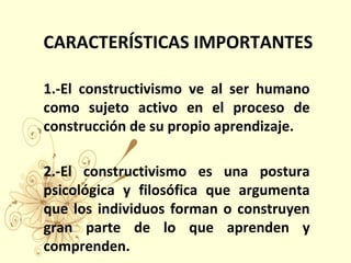 CARACTERÍSTICAS IMPORTANTES
1.-El constructivismo ve al ser humano
como sujeto activo en el proceso de
construcción de su propio aprendizaje.
2.-El constructivismo es una postura
psicológica y filosófica que argumenta
que los individuos forman o construyen
gran parte de lo que aprenden y
comprenden.
 