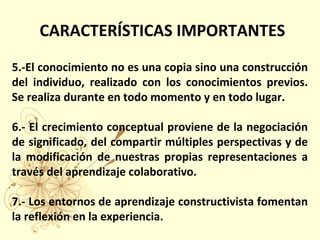 5.-El conocimiento no es una copia sino una construcción
del individuo, realizado con los conocimientos previos.
Se realiza durante en todo momento y en todo lugar.
6.- El crecimiento conceptual proviene de la negociación
de significado, del compartir múltiples perspectivas y de
la modificación de nuestras propias representaciones a
través del aprendizaje colaborativo.
7.- Los entornos de aprendizaje constructivista fomentan
la reflexión en la experiencia.
CARACTERÍSTICAS IMPORTANTES
 