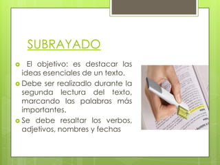 SUBRAYADO
El objetivo: es destacar las
ideas esenciales de un texto.
 Debe ser realizadlo durante la
segunda lectura del texto,
marcando las palabras más
importantes.
 Se debe resaltar los verbos,
adjetivos, nombres y fechas


 