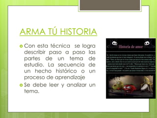 ARMA TÚ HISTORIA
 Con

esta técnica se logra
describir paso a paso las
partes de un tema de
estudio. La secuencia de
un hecho histórico o un
proceso de aprendizaje
 Se debe leer y analizar un
tema.

 