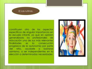 2) Las rutinas.

constituyen otro de los aspectos
específicos de singular importancia en
la escuela infantil, ya que en opinión
generalizada los profesionales de
educación una de sus más relevantes
finalidades
es
la
consecución
progresiva de la autonomía por parte
del
niño,
ayudarle
a
bastarse
asimismo, a ser independientes en la
elección a determinadas necesidades

 