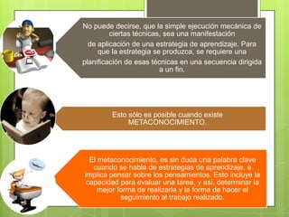No puede decirse, que la simple ejecución mecánica de
ciertas técnicas, sea una manifestación
de aplicación de una estrategia de aprendizaje. Para
que la estrategia se produzca, se requiere una
planificación de esas técnicas en una secuencia dirigida
a un fin.

Esto sólo es posible cuando existe
METACONOCIMIENTO.

El metaconocimiento, es sin duda una palabra clave
cuando se habla de estrategias de aprendizaje, e
implica pensar sobre los pensamientos. Esto incluye la
capacidad para evaluar una tarea, y así, determinar la
mejor forma de realizarla y la forma de hacer el
seguimiento al trabajo realizado.

 