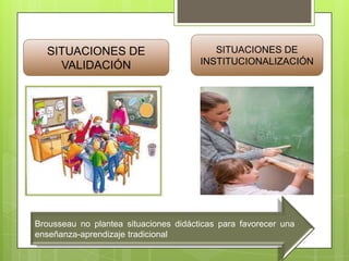 SITUACIONES DE
VALIDACIÓN

SITUACIONES DE
INSTITUCIONALIZACIÓN

Brousseau no plantea situaciones didácticas para favorecer una
enseñanza-aprendizaje tradicional

 