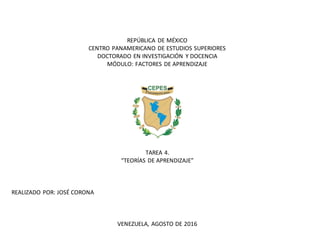 REPÚBLICA DE MÉXICO
CENTRO PANAMERICANO DE ESTUDIOS SUPERIORES
DOCTORADO EN INVESTIGACIÓN Y DOCENCIA
MÓDULO: FACTORES DE APRENDIZAJE
TAREA 4.
“TEORÍAS DE APRENDIZAJE”
REALIZADO POR: JOSÉ CORONA
VENEZUELA, AGOSTO DE 2016
 