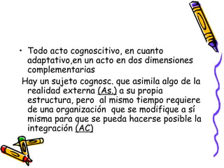 • Todo acto cognoscitivo, en cuanto
adaptativo,en un acto en dos dimensiones
complementarias
Hay un sujeto cognosc. que asimila algo de la
realidad externa (As.) a su propia
estructura, pero al mismo tiempo requiere
de una organización que se modifique a sí
misma para que se pueda hacerse posible la
integración (AC)
 