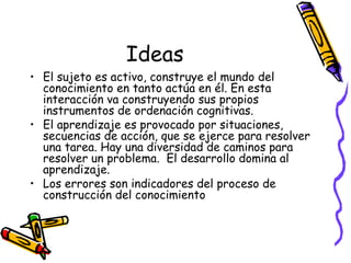Ideas
• El sujeto es activo, construye el mundo del
conocimiento en tanto actúa en él. En esta
interacción va construyendo sus propios
instrumentos de ordenación cognitivas.
• El aprendizaje es provocado por situaciones,
secuencias de acción, que se ejerce para resolver
una tarea. Hay una diversidad de caminos para
resolver un problema. El desarrollo domina al
aprendizaje.
• Los errores son indicadores del proceso de
construcción del conocimiento
 
