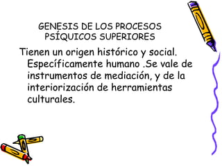 GENESIS DE LOS PROCESOS
PSÍQUICOS SUPERIORES
Tienen un origen histórico y social.
Específicamente humano .Se vale de
instrumentos de mediación, y de la
interiorización de herramientas
culturales.
 