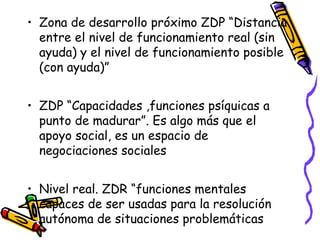 • Zona de desarrollo próximo ZDP “Distancia
entre el nivel de funcionamiento real (sin
ayuda) y el nivel de funcionamiento posible
(con ayuda)”
• ZDP “Capacidades ,funciones psíquicas a
punto de madurar”. Es algo más que el
apoyo social, es un espacio de
negociaciones sociales
• Nivel real. ZDR “funciones mentales
capaces de ser usadas para la resolución
autónoma de situaciones problemáticas
 