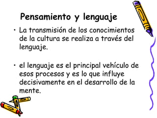 Pensamiento y lenguaje
• La transmisión de los conocimientos
de la cultura se realiza a través del
lenguaje.
• el lenguaje es el principal vehículo de
esos procesos y es lo que influye
decisivamente en el desarrollo de la
mente.
 