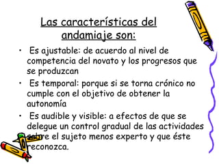 Las características del
andamiaje son:
• Es ajustable: de acuerdo al nivel de
competencia del novato y los progresos que
se produzcan
• Es temporal: porque si se torna crónico no
cumple con el objetivo de obtener la
autonomía
• Es audible y visible: a efectos de que se
delegue un control gradual de las actividades
sobre el sujeto menos experto y que éste
reconozca.
 