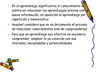 • En el aprendizaje significativo el conocimiento se
centra en relacionar los aprendizajes previos con la
nueva información, en oposición al aprendizaje por
repetición o memorístico
• Ausubel considera que no es únicamente el proceso
de relacionar conocimientos sino de comprenderlos
• Para que un aprendizaje sea efectivo es necesario
comprender, emplear lo ya conocido con sus
intereses, necesidades y potencialidades
 