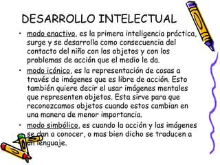 DESARROLLO INTELECTUAL
• modo enactivo, es la primera inteligencia práctica,
surge y se desarrolla como consecuencia del
contacto del niño con los objetos y con los
problemas de acción que el medio le da.
• modo icónico, es la representación de cosas a
través de imágenes que es libre de acción. Esto
también quiere decir el usar imágenes mentales
que representen objetos. Esta sirve para que
reconozcamos objetos cuando estos cambian en
una manera de menor importancia.
• modo simbólico, es cuando la acción y las imágenes
se dan a conocer, o mas bien dicho se traducen a
un lenguaje. 
 