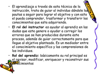 • El aprendizaje a través de esta técnica de la
instrucción, trata de guiar al individuo dándole las
pautas a seguir para lograr el objetivo y con esto
el pueda comprender, trasformar y transferir los
conocimientos que esta adquiriendo.
• El rol del instructor es ayudar al aprendiz en las
dudas que este genere o ayudar a corregir los
errores que se han producidos durante este
proceso, además de guiar correctamente para que
llegue al objetivo planteado. Es un mediador entre
el conocimiento específico y las comprensiones de
los individuos.
• Rol del aprendiz: básicamente su rol principal es
el revisar, modificar, enriquecer y reconstruir sus
conocimientos
 