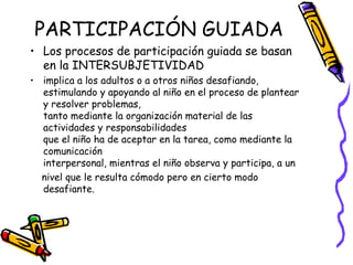 PARTICIPACIÓN GUIADA
• Los procesos de participación guiada se basan
en la INTERSUBJETIVIDAD
• implica a los adultos o a otros niños desafiando,
estimulando y apoyando al niño en el proceso de plantear
y resolver problemas,
tanto mediante la organización material de las
actividades y responsabilidades
que el niño ha de aceptar en la tarea, como mediante la
comunicación
interpersonal, mientras el niño observa y participa, a un
 nivel que le resulta cómodo pero en cierto modo
desafiante.
 